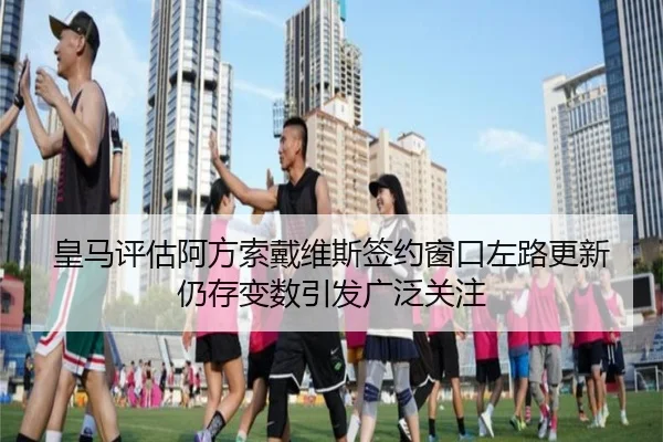 皇马评估阿方索戴维斯签约窗口左路更新仍存变数引发广泛关注