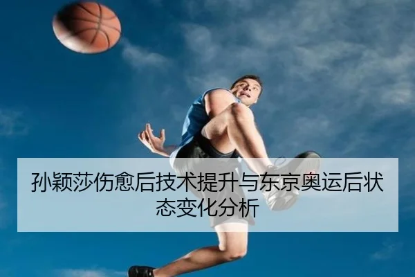 孙颖莎伤愈后技术提升与东京奥运后状态变化分析