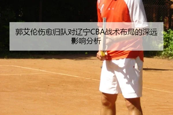 郭艾伦伤愈归队对辽宁CBA战术布局的深远影响分析