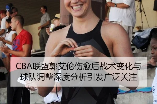 CBA联盟郭艾伦伤愈后战术变化与球队调整深度分析引发广泛关注