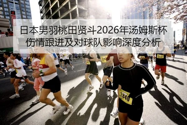 日本男羽桃田贤斗2026年汤姆斯杯伤情跟进及对球队影响深度分析